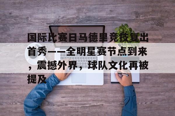 九游平台-国际比赛日马德里竞技复出首秀——全明星赛节点到来，震撼外界，球队文化再被提及的简单介绍