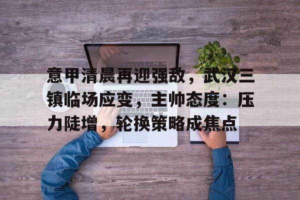 九游平台-意甲清晨再迎强敌，武汉三镇临场应变，主帅态度：压力陡增，轮换策略成焦点的简单介绍